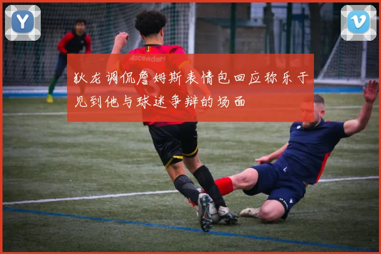 狄龙调侃詹姆斯表情包回应称乐于见到他与球迷争辩的场面