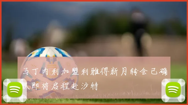 马丁内利加盟利雅得新月转会已确认即将启程赴沙特