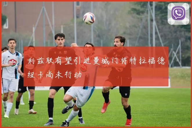 利兹联有望引进曼城门将特拉福德纽卡尚未行动