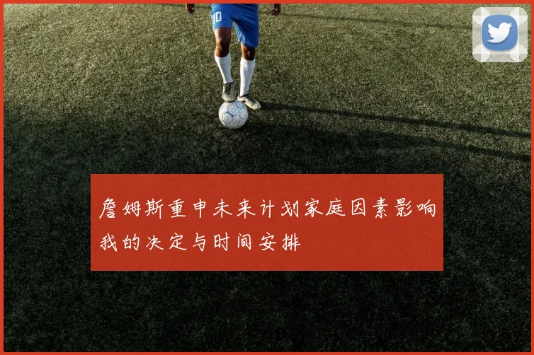 詹姆斯重申未来计划家庭因素影响我的决定与时间安排