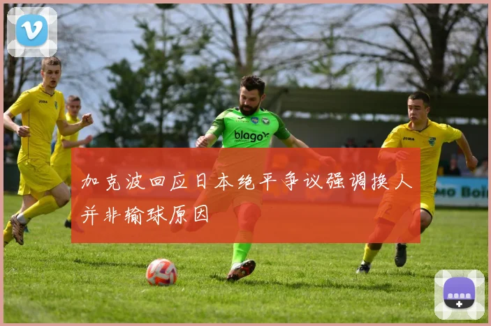 加克波回应日本绝平争议强调换人并非输球原因